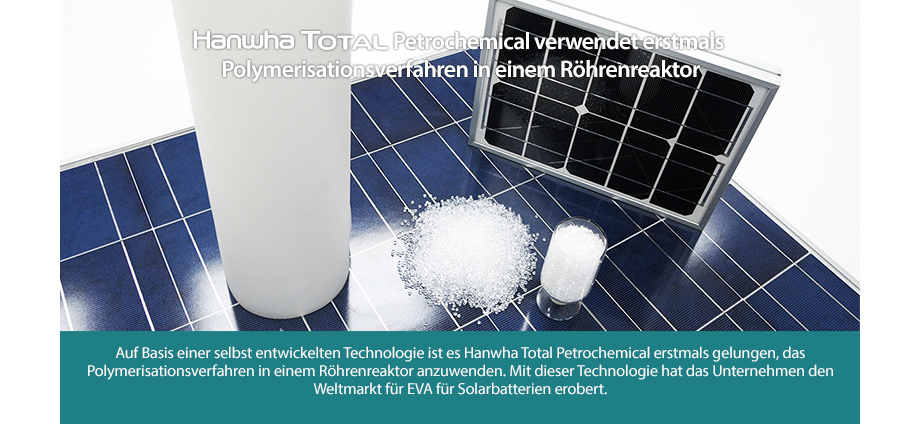 Auf Basis einer selbst entwickelten Technologie ist es Hanwha Total erstmals gelungen, das Polymerisationsverfahren in einem Röhrenreaktor anzuwenden. Mit dieser Technologie hat das Unternehmen den Weltmarkt für EVA für Solarbatterien erobert.