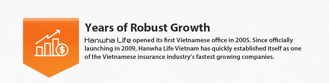 Years of Robust Growth : Hanwha Life opened its first Vietnamese office in 2005. Since officially launching in 2009, Hanwha Life Vietnam has quickly established itself as one of the Vietnamese insurance industry’s fastest growing companies.
