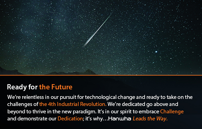 Ready for the Future : By relentlessly pursuing technological change to ensure that it is prepared for the 4th Industrial Revolution, Hanwha Group demonstrates the commitment that is needed to thrive in this new paradigm. Embracing the spirit of Challenge and Dedication, Hanwha Leads the Way. 