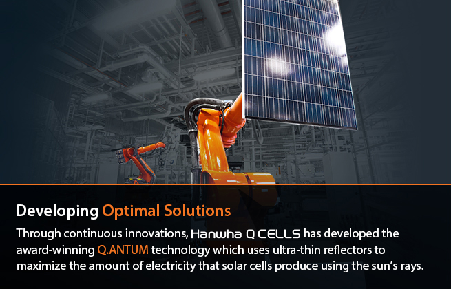 Developing Optimal Solutions : Through constant innovation, Hanwha Q CELLS has developed award -winning Q.ANTUM technology which uses ultra-thin reflectors to optimize the amount of electricity which solar cells can produce from the sun’s rays.