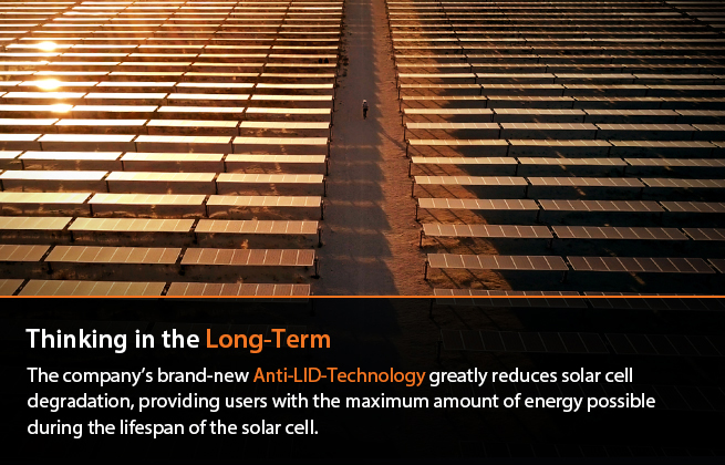 Thinking in the Long-Term : The company’s brand-new Anti-LID-Technology minimizes solar cell decay, providing users with the maximum amount of energy possible during the cell's lifespan.