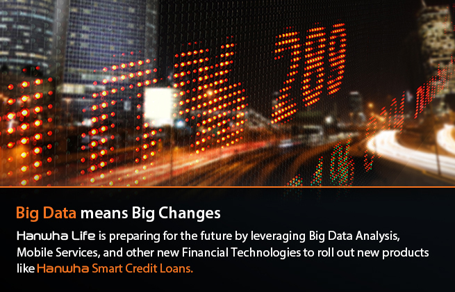 Big Data means Big Changes : Hanwha Life is preparing for the future by adopting Big Data Analysis, Mobile Services, and other new Financial Technologies and rolling out new products like Hanwha Smart Credit Loans.