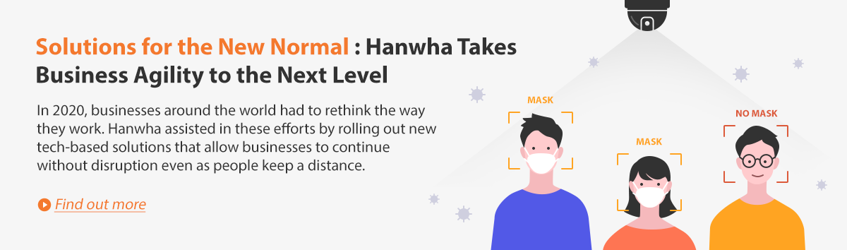 Solutions for the New Normal: Hanwha Takes Business Agility to the Next-Level. In 2020, businesses around the world had to rethink the way they work. Hanwha assisted in these efforts by rolling out new tech-based solutions that allow businesses to continue without disruption even as people keep a distance. Find out more