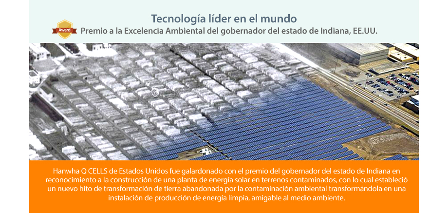 Hanwha Q CELLS de Estados Unidos fue galardonado con el premio del gobernador del estado de Indiana en reconocimiento a la construcción de una planta de energía solar en terrenos contaminados, con lo cual estableció un nuevo hito de transformación de tierra abandonada por la contaminación ambiental transformándola en una instalación de producción de energía limpia, amigable al medio ambiente.