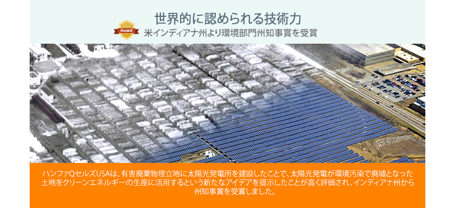 ハンファQセルズUSAは、有害廃棄物埋立地に太陽光発電所を建設したことで、太陽光発電が環境汚染で廃墟となった土地をクリーンエネルギーの生産に活用するという新たなアイデアを提示したことが高く評価され、インディアナ州から州知事賞を受賞しました。