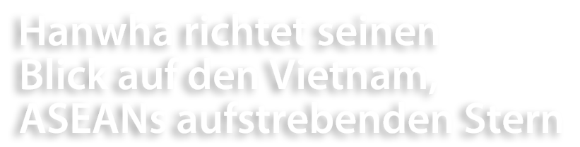 Hanwha richtet seinen Blick auf den Vietnam, ASEANs aufstrebenden Stern
