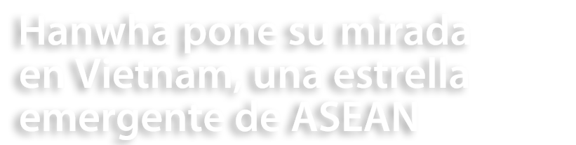 Hanwha pone su mirada en Vietnam, una estrella emergente de ASEAN