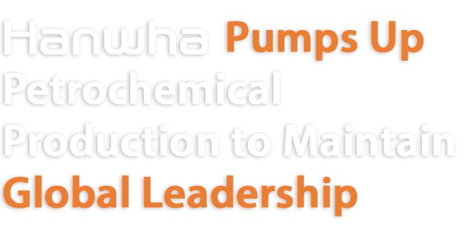 Hanwha Pumps up 
Petrochemical Production to Maintain Global Leadership 