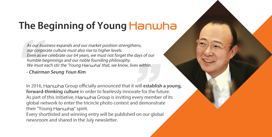 As our business expands and our market position strengthens, our corporate culture must also rise to higher levels. Even as we celebrate our 64 years, we must not forget the days of our humble beginnings and our noble founding philosophy. We must each stir the ‘Young Hanwha’ that, we know, lives within.- Chairman Seung Youn Kim. In 2016, Hanwha Group officially announced that it will establish a young, forward-thinking culture in order to fearlessly innovate for the future. As part of this initiative, Hanwha Group is inviting every member of its global network to enter the TRIcircle photo contest and demonstrate their “Young Hanwha” spirit. Every shortlisted and winning entry will be published on our global newsroom and shared in the July newsletter.