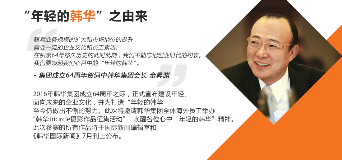 随着业务规模的扩大和市场地位的提升,需要一流的企业文化和员工素质。在积累64年悠久历史的此时此刻,我们不能忘记创业时代的初衷。我们要唤起我们心目中的“年轻的韩华”。- 集团成立64周年贺词中韩华集团会长 金昇渊。2016年韩华集团成立64周年之际,正式宣布建设年轻、面向未来的企业文化,并为打造“年轻的韩华”至今仍做出不懈的努力。此次特邀请韩华集团全体海外员工举办“韩华TRIcircle摄影作品征集活动”,唤醒各位心中“年轻的韩华”精神。此次参赛的所有作品将于国际新闻编辑室和《韩华国际新闻》7月刊上公布。