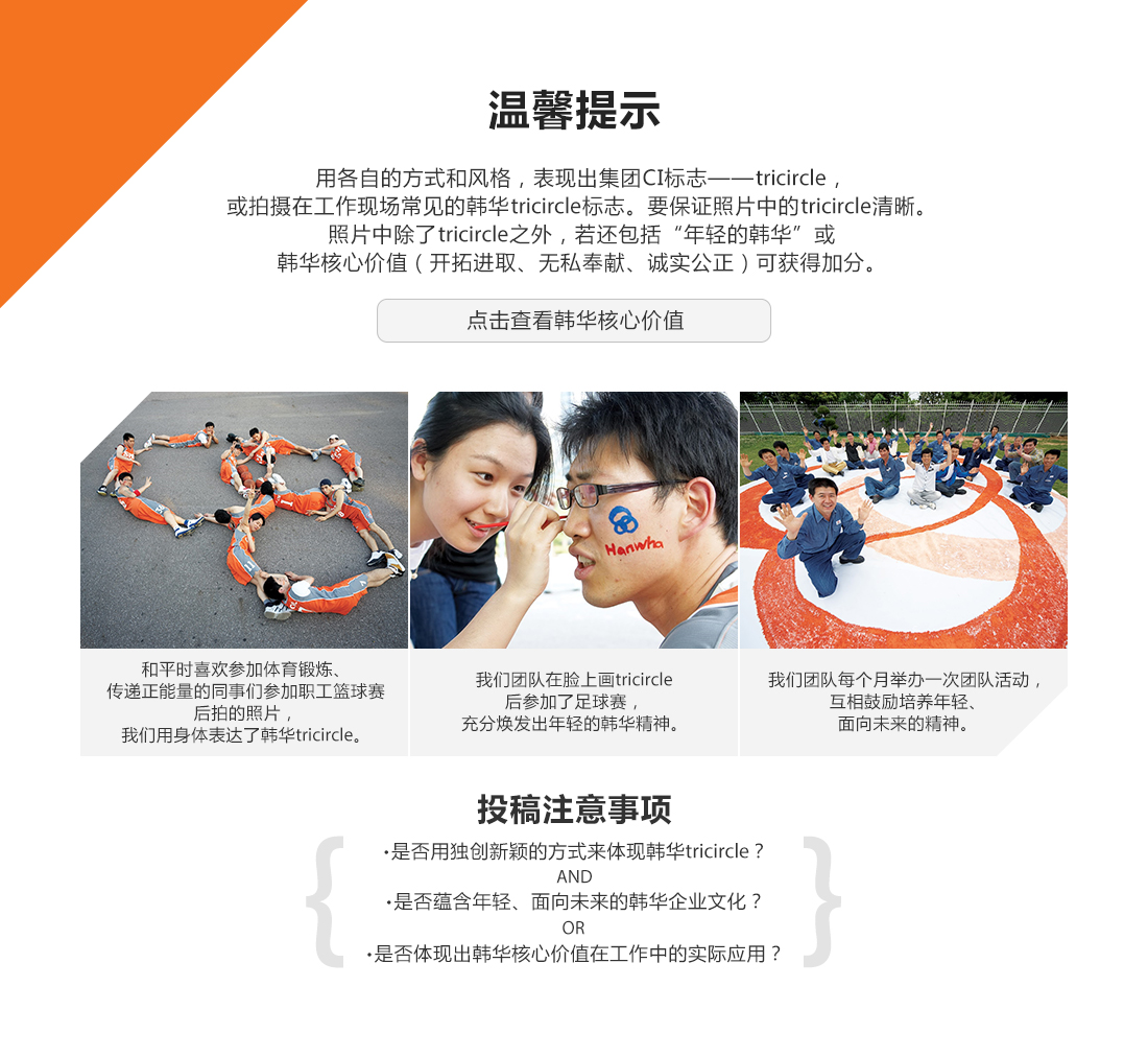 用各自的方式和风格,表现出集团CI标志——TRIcircle,或拍摄在工作现场常见的韩华TRIcircle标志。要保证照片中的TRIcircle清晰。照片中除了TRIcircle之外,若还包括“年轻的韩华”或韩华核心价值(开拓进取、无私奉献、诚实公正)可获得加分。