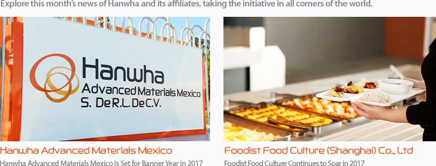 Explore this month’s news of Hanwha and its affiliates, taking the initiative in all corners of the world. Hanwha Advanced Materials Mexico:Hanwha Advanced Materials Mexico Is Set for Banner Year in 2017, Foodist Food Culture (Shanghai) Co., Ltd:Foodist Food Culture Continues to Soar in 2017