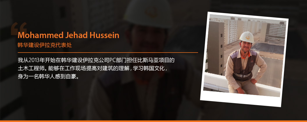 Mohammed Jehad Hussein - 韩华建设伊拉克代表处 - 我从2013年开始在韩华建设伊拉克公司PC部门担任比斯马亚项目的土木工程师。能够在工作现场提高对建筑的理解，学习韩国文化，身为一名韩华人感到自豪。