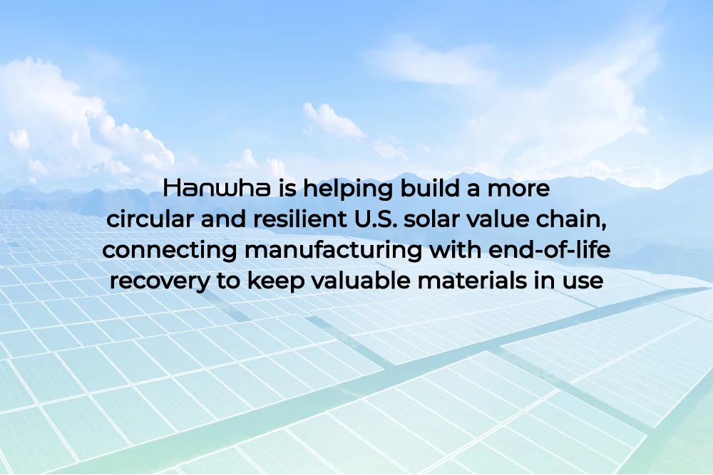 Hanwha is helping build a more circular and resilient U.S. solar value chain, connecting manufacturing with end-of-life recovery to keep valuable materials in use